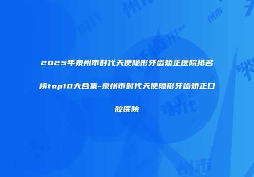 2025年泉州市时代天使隐形牙齿矫正医院排名榜top10大合集-泉州市时代天使隐形牙齿矫正口腔医院