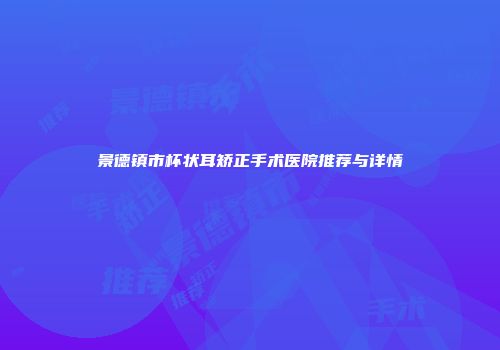 景德镇市杯状耳矫正手术医院推荐与详情