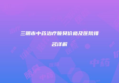三明市中药治疗腋臭价格及医院排名详解