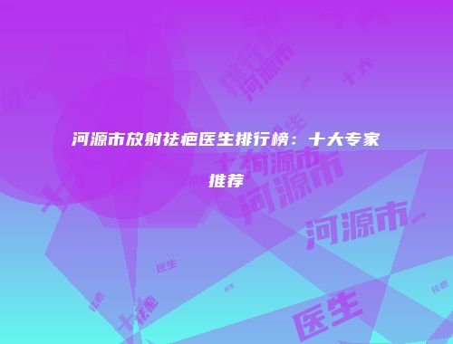 河源市放射祛疤医生排行榜：十大专家推荐