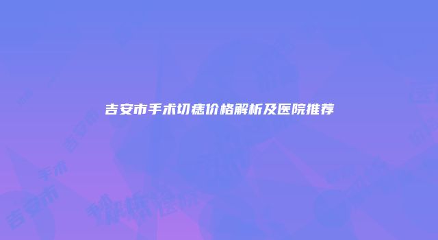 吉安市手术切痣价格解析及医院推荐
