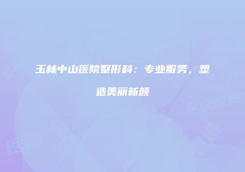 玉林中山医院整形科：专业服务，塑造美丽新颜