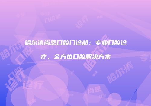 哈尔滨尚恩口腔门诊部：专业口腔诊疗，全方位口腔解决方案