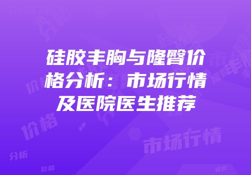 硅胶丰胸与隆臀价格分析：市场行情及医院医生推荐