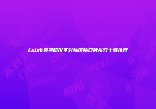 白山市鼻翼畸形不对称医院口碑排行十强推荐