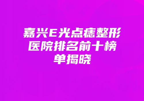 嘉兴E光点痣整形医院排名前十榜单揭晓