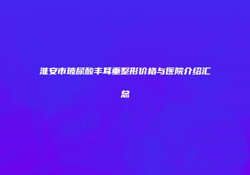 淮安市玻尿酸丰耳垂整形价格与医院介绍汇总