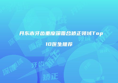 丹东市牙齿重度深覆合矫正领域Top10医生推荐