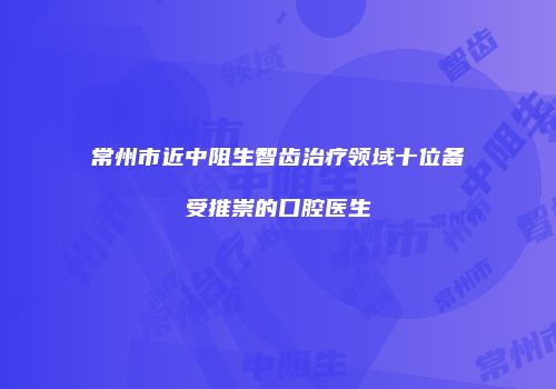 常州市近中阻生智齿治疗领域十位备受推崇的口腔医生