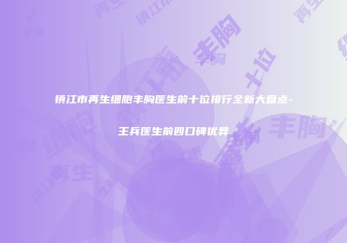 镇江市再生细胞丰胸医生前十位排行全新大盘点-王兵医生前四口碑优异