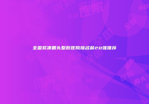 全国紧凑眉头整形医院排名前20强推荐