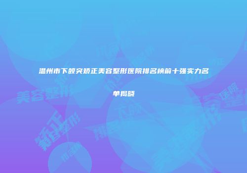 温州市下颌突矫正美容整形医院排名榜前十强实力名单揭晓