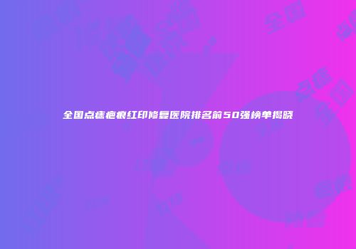 全国点痣疤痕红印修复医院排名前50强榜单揭晓