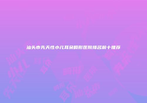 汕头市先天性小儿耳朵畸形医院排名前十推荐