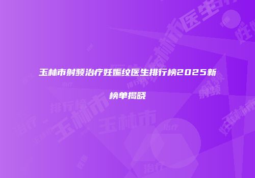 玉林市射频治疗妊娠纹医生排行榜2025新榜单揭晓