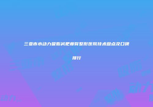 三亚市水动力吸脂减肥瘦臀整形医院技术盘点及口碑排行