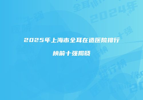 2025年上海市全耳在造医院排行榜前十强揭晓