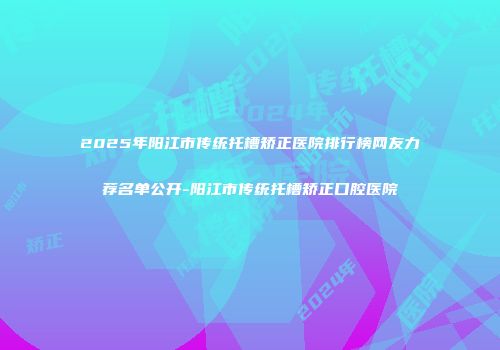 2025年阳江市传统托槽矫正医院排行榜网友力荐名单公开-阳江市传统托槽矫正口腔医院