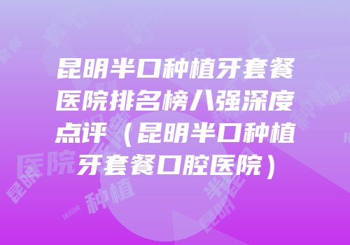 昆明半口种植牙套餐医院排名榜八强深度点评（昆明半口种植牙套餐口腔医院）