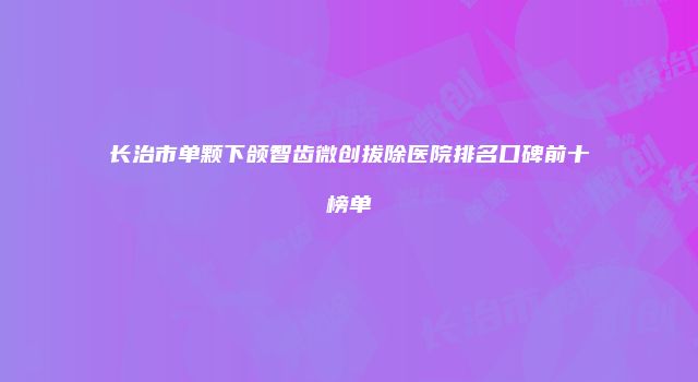 长治市单颗下颌智齿微创拔除医院排名口碑前十榜单