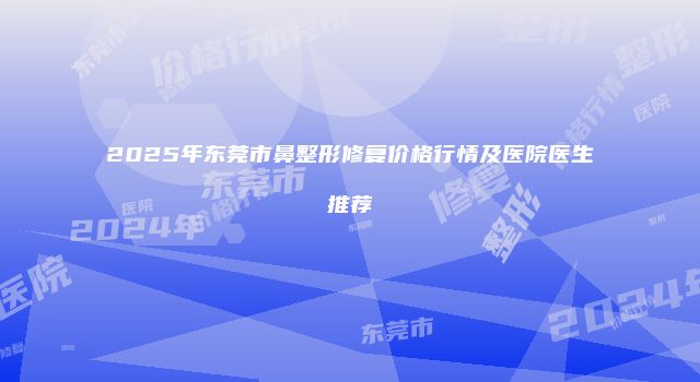 2025年东莞市鼻整形修复价格行情及医院医生推荐