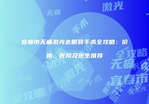 宜春市无痛激光去眼袋手术全攻略：价格、医院及医生推荐