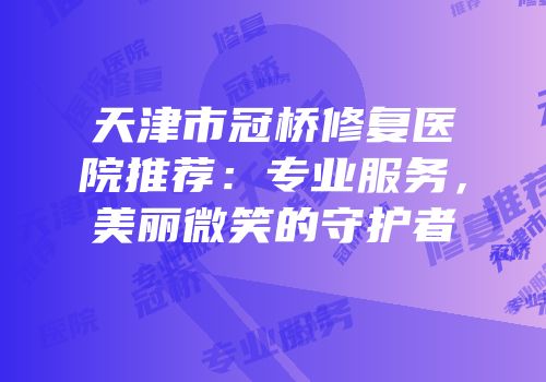 天津市冠桥修复医院推荐：专业服务，美丽微笑的守护者