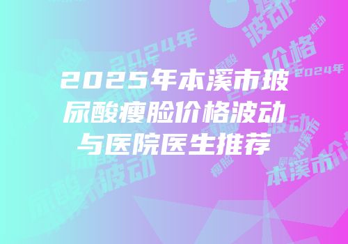 2025年本溪市玻尿酸瘦脸价格波动与医院医生推荐