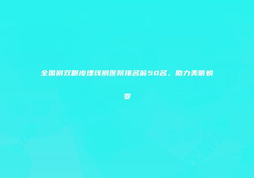 全国割双眼皮埋线割医院排名前50名，助力美丽蜕变