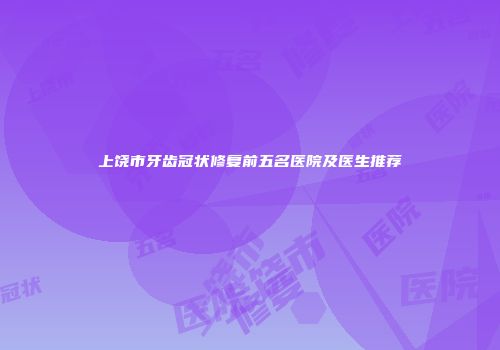 上饶市牙齿冠状修复前五名医院及医生推荐