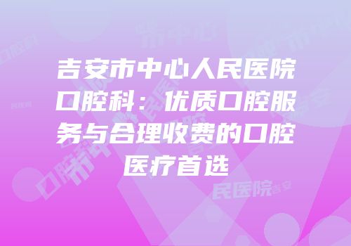 吉安市中心人民医院口腔科：优质口腔服务与合理收费的口腔医疗首选