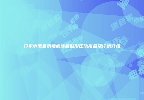 丹东市黑色素疤痕修复整形医院排名及详情介绍