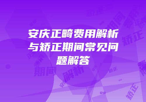 安庆正畸费用解析与矫正期间常见问题解答