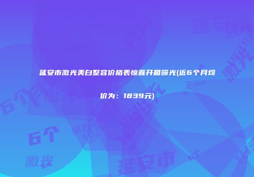 延安市激光美白整容价格表惊喜开箱曝光(近6个月均价为：1839元)