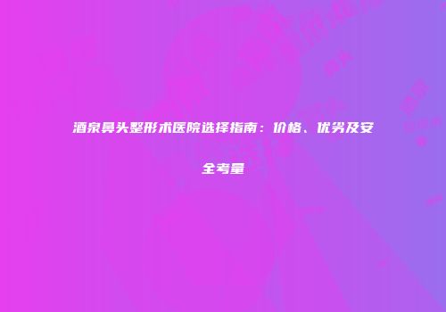酒泉鼻头整形术医院选择指南：价格、优劣及安全考量