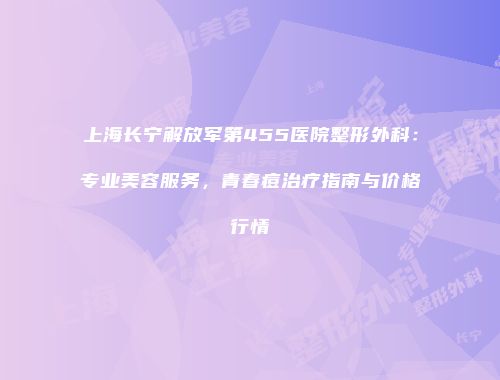 上海长宁解放军第455医院整形外科：专业美容服务，青春痘治疗指南与价格行情