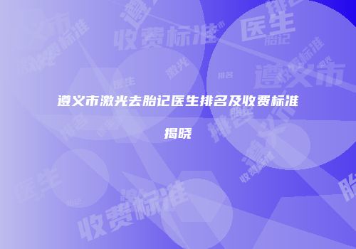 遵义市激光去胎记医生排名及收费标准揭晓
