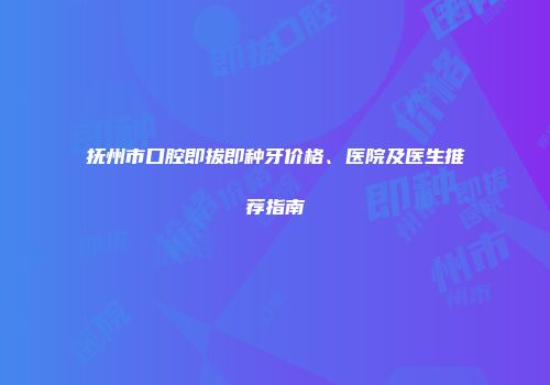 抚州市口腔即拔即种牙价格、医院及医生推荐指南