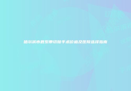 哈尔滨市唇系带切除手术价格及医院选择指南