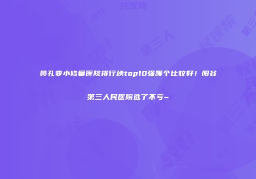 鼻孔变小修复医院排行榜top10强哪个比较好！阳谷第三人民医院选了不亏~