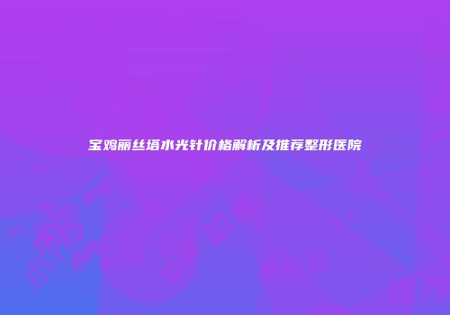 宝鸡丽丝塔水光针价格解析及推荐整形医院