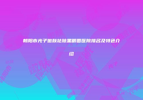 朝阳市光子嫩肤祛除黑眼圈医院排名及特色介绍