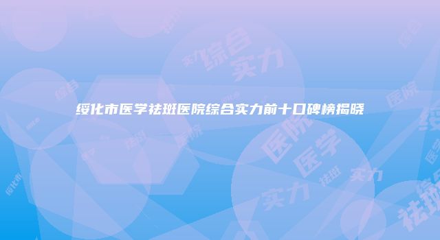 绥化市医学祛斑医院综合实力前十口碑榜揭晓