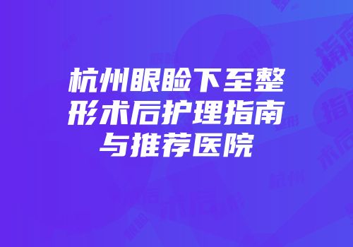 杭州眼睑下至整形术后护理指南与推荐医院