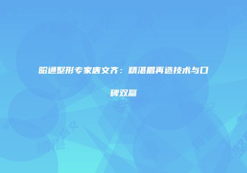 昭通整形专家唐文齐：精湛眉再造技术与口碑双赢