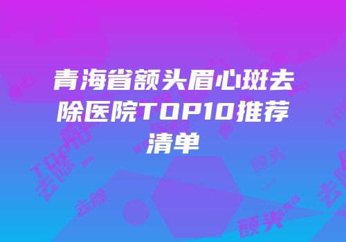 青海省额头眉心斑去除医院TOP10推荐清单