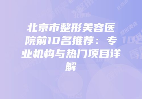北京市整形美容医院前10名推荐：专业机构与热门项目详解