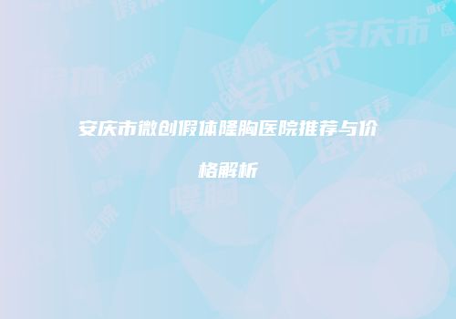 安庆市微创假体隆胸医院推荐与价格解析