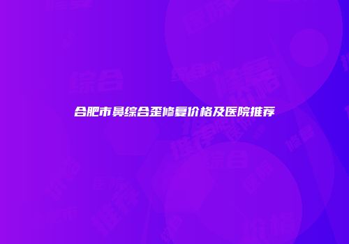 合肥市鼻综合歪修复价格及医院推荐