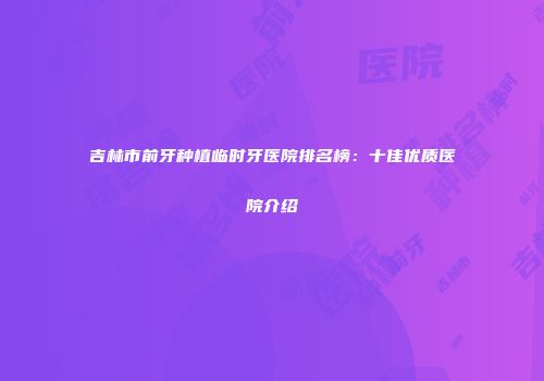 吉林市前牙种植临时牙医院排名榜：十佳优质医院介绍